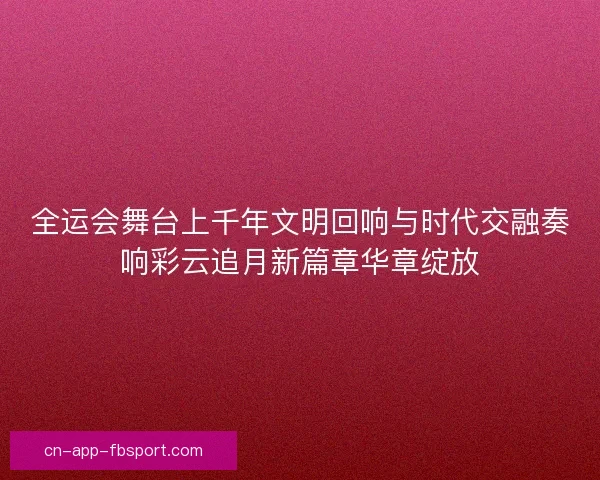 全运会舞台上千年文明回响与时代交融奏响彩云追月新篇章华章绽放