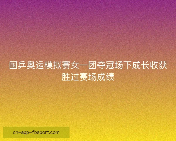 国乒奥运模拟赛女一团夺冠场下成长收获胜过赛场成绩