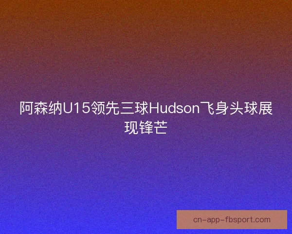 阿森纳U15领先三球Hudson飞身头球展现锋芒