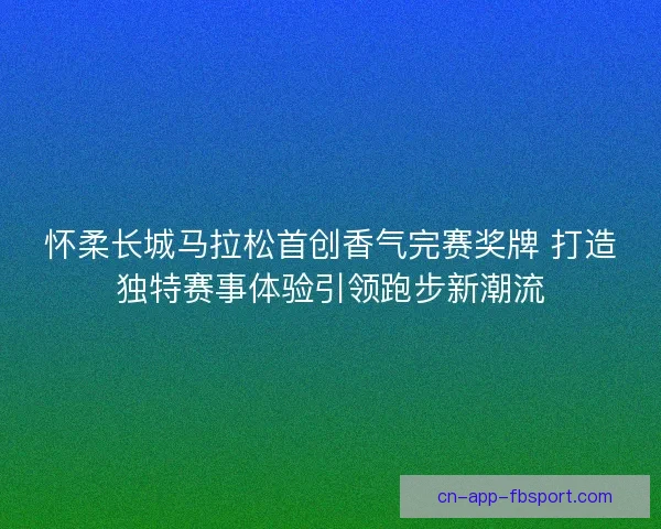 怀柔长城马拉松首创香气完赛奖牌 打造独特赛事体验引领跑步新潮流