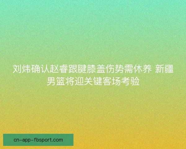 刘炜确认赵睿跟腱膝盖伤势需休养 新疆男篮将迎关键客场考验